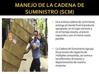 Una exitosa cadena de suministros entrega al cliente final el producto apropiado, en el lugar correcto y en el tiempo exacto, al precio requerido y con el menor costo posible. La Cadena de Suministros agrupa los procesos de negocios de múltiples compañías, así como a las diferentes divisiones y departamentos de nuestra empresa. 