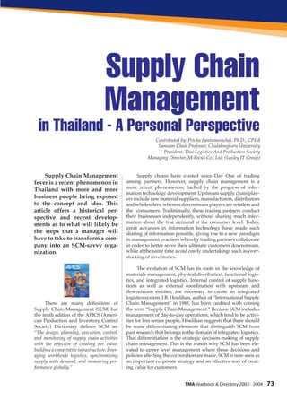 Supply Chain
                                     Management
  in Thailand - A Personal Perspective
                                                             Contributed by: Pricha Pantumsinchai, Ph.D., CPIM
                                                              Lamsam Chair Professor, Chulalongkorn University
                                                                President, Thai Logistics And Production Society
                                                          Managing Director, M-Focus Co., Ltd. (Loxley IT Group)


     Supply Chain Management                          Supply chains have existed since Day One of trading
fever is a recent phenomenon in                 among partners. However, supply chain management is a
                                                more recent phenomenon, fuelled by the progress of infor-
Thailand with more and more
                                                mation technology development. Upstream supply chain play-
business people being exposed                   ers include raw material suppliers, manufacturers, distributors
to the concept and idea. This                   and wholesalers, whereas downstream players are retailers and
article offers a historical per-                the consumers. Traditionally, these trading partners conduct
spective and recent develop-                    their businesses independently, without sharing much infor-
                                                mation about the true demand at the consumer level. Today,
ments as to what will likely be
                                                great advances in information technology have made such
the steps that a manager will                   sharing of information possible, giving rise to a new paradigm
have to take to transform a com-                in management practices whereby trading partners collaborate
pany into an SCM-savvy orga-                    in order to better serve their ultimate customers downstream,
nization.                                       while at the same time avoid costly undertakings such as over-
                                                stocking of inventories.

                                                      The evolution of SCM has its roots in the knowledge of
                                                materials management, physical distribution, functional logis-
                                                tics, and integrated logistics. Internal control of supply func-
                                                tions as well as external coordination with upstream and
                                                downstream entities, are necessary to create an integrated
                                                logistics system. J.B. Houlihan, author of “International Supply
     There are many definitions of              Chain Management” in 1985, has been credited with coining
Supply Chain Management (SCM) but               the term “Supply Chain Management.” Because SCM includes
the tenth edition of the APICS (Ameri-          management of day-to-day operations, which tend to be activi-
can Production and Inventory Control            ties for less senior people, Houlihan suggests that there should
Society) Dictionary defines SCM as:             be some differentiating elements that distinguish SCM from
“The design, planning, execution, control,      past research that belongs to the domain of integrated logistics.
and monitoring of supply chain activities       That differentiation is the strategic decision-making of supply
with the objective of creating net value,       chain management. This is the reason why SCM has been ele-
building a competitive infrastructure, lever-   vated to upper level management where those decisions and
aging worldwide logistics, synchronizing        policies affecting the corporation are made. SCM is now seen as
supply with demand, and measuring per-          an important corporate strategy and an effective way of creat-
formance globally.”                             ing value for customers.


                                                                            TMA Yearbook & Directory 2003 - 2004    73
 