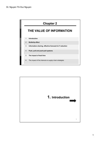 Dr. Nguyen Thi Duc Nguyen
1
Chapter 2
THE VALUE OF INFORMATION
1 Introduction
2 Bullwhip effect
3 Information sharing, effective forecast & LT reduction
4 Push, pull and push-pull systems
5 The impact of lead time
6 The impact of the Internet on supply chain strategies
1. Introduction
2
 
