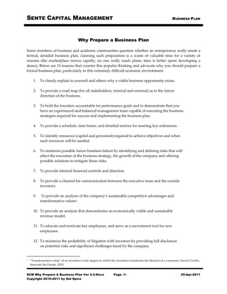 SENTE CAPITAL MANAGEMENT                                                                                         BUSINESS PLAN




                                        Why Prepare a Business Plan

Some members of business and academic communities question whether an entrepreneur really needs a
formal, detailed business plan, claiming such preparation is a waste of valuable time for a variety of
reasons (the marketplace moves rapidly; no one really reads plans; time is better spent developing a
demo). Below are 15 reasons that counter this popular thinking and advocate why you should prepare a
formal business plan, particularly in this extremely difficult economic environment.

      1.   To clearly explain to yourself and others why a viable business opportunity exists.

      2.   To provide a road map (for all stakeholders, internal and external) as to the future
           direction of the business.

      3.   To hold the founders accountable for performance goals and to demonstrate that you
           have an experienced and balanced management team capable of executing the business
           strategies required for success and implementing the business plan.

      4.   To provide a schedule, time frame, and detailed metrics for meeting key milestones.

      5.   To identify resources (capital and personnel) required to achieve objectives and when
           such resources will be needed.

      6.   To minimize possible future business failure by identifying and defining risks that will
           affect the execution of the business strategy, the growth of the company and offering
           possible solutions to mitigate these risks.

      7.   To provide internal financial controls and direction.

      8.   To provide a channel for communication between the executive team and the outside
           investors.

      9.    To provide an analysis of the company’s sustainable competitive advantages and
           transformative values1.

      10. To provide an analysis that demonstrates an economically viable and sustainable
          revenue model.

      11. To educate and motivate key employees, and serve as a recruitment tool for new
          employees.

      12. To minimize the probability of litigation with investors by providing full disclosure
          on potential risks and significant challenges faced by the company.


1   "Transformative value" of an invention is the degree to which the invention transforms the lifestyle of a consumer. David Croslin,
    Innovate the Future, 2010


SCM Why Prepare A Business Plan Ver 2.5.Docx                        Page -1-                                           25-Apr-2011
Copyright 2010-2011 by Hal Spice
 