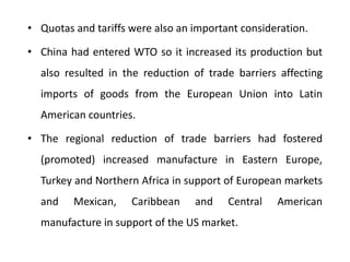 • Quotas and tariffs were also an important consideration. 
• China had entered WTO so it increased its production but 
also resulted in the reduction of trade barriers affecting 
imports of goods from the European Union into Latin 
American countries. 
• The regional reduction of trade barriers had fostered 
(promoted) increased manufacture in Eastern Europe, 
Turkey and Northern Africa in support of European markets 
and Mexican, Caribbean and Central American 
manufacture in support of the US market. 
 