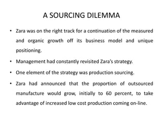 A SOURCING DILEMMA 
• Zara was on the right track for a continuation of the measured 
and organic growth off its business model and unique 
positioning. 
• Management had constantly revisited Zara’s strategy. 
• One element of the strategy was production sourcing. 
• Zara had announced that the proportion of outsourced 
manufacture would grow, initially to 60 percent, to take 
advantage of increased low cost production coming on-line. 
 