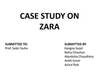 CASE STUDY ON 
ZARA 
SUBMITTED TO: SUBMITTED BY: 
Prof. Subir Guha Kangna Sood 
Neha Chauhan 
Akanksha Chaudhary 
Ankit Israni 
Azizul Rub 
 