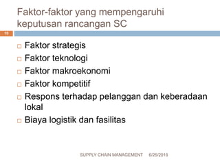Faktor-faktor yang mempengaruhi
keputusan rancangan SC
 Faktor strategis
 Faktor teknologi
 Faktor makroekonomi
 Faktor kompetitif
 Respons terhadap pelanggan dan keberadaan
lokal
 Biaya logistik dan fasilitas
6/25/2016SUPPLY CHAIN MANAGEMENT
10
 