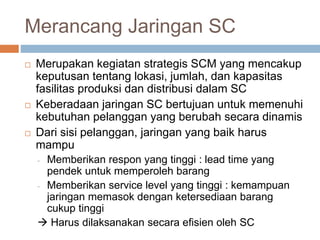 Merancang Jaringan SC
 Merupakan kegiatan strategis SCM yang mencakup
keputusan tentang lokasi, jumlah, dan kapasitas
fasilitas produksi dan distribusi dalam SC
 Keberadaan jaringan SC bertujuan untuk memenuhi
kebutuhan pelanggan yang berubah secara dinamis
 Dari sisi pelanggan, jaringan yang baik harus
mampu
- Memberikan respon yang tinggi : lead time yang
pendek untuk memperoleh barang
- Memberikan service level yang tinggi : kemampuan
jaringan memasok dengan ketersediaan barang
cukup tinggi
 Harus dilaksanakan secara efisien oleh SC
 