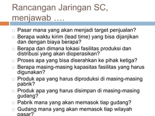 Rancangan Jaringan SC,
menjawab ….
 Pasar mana yang akan menjadi target penjualan?
 Berapa waktu kirim (lead time) yang bisa dijanjikan
dan dengan biaya berapa?
 Berapa dan dimana lokasi fasilitas produksi dan
distribusi yang akan dioperasikan?
 Proses apa yang bisa diserahkan ke pihak ketiga?
 Berapa masing-masing kapasitas fasilitas yang harus
digunakan?
 Produk apa yang harus diproduksi di masing-masing
pabrik?
 Produk apa yang harus disimpan di masing-masing
gudang?
 Pabrik mana yang akan memasok tiap gudang?
 Gudang mana yang akan memasok tiap wilayah
pasar?
 