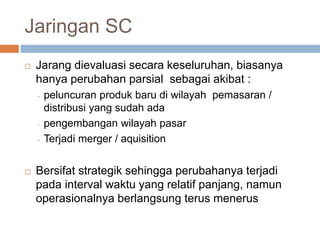 Jaringan SC
 Jarang dievaluasi secara keseluruhan, biasanya
hanya perubahan parsial sebagai akibat :
- peluncuran produk baru di wilayah pemasaran /
distribusi yang sudah ada
- pengembangan wilayah pasar
- Terjadi merger / aquisition
 Bersifat strategik sehingga perubahanya terjadi
pada interval waktu yang relatif panjang, namun
operasionalnya berlangsung terus menerus
 
