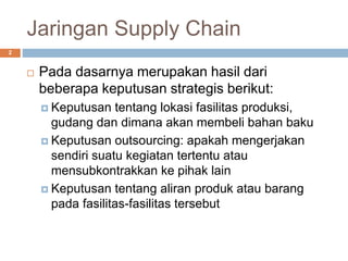 Jaringan Supply Chain
 Pada dasarnya merupakan hasil dari
beberapa keputusan strategis berikut:
 Keputusan tentang lokasi fasilitas produksi,
gudang dan dimana akan membeli bahan baku
 Keputusan outsourcing: apakah mengerjakan
sendiri suatu kegiatan tertentu atau
mensubkontrakkan ke pihak lain
 Keputusan tentang aliran produk atau barang
pada fasilitas-fasilitas tersebut
2
 