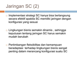 Jaringan SC (2)
 Implementasi strategi SC hanya bisa berlangsung
secara efektif apabila SC memiliki jaringan dengan
konfigurasi yang sesuai
 Lingkungan bisnis semakin dinamis , sehingga
keputusan tentang jaringan SC harus semakin
mudah berubah
 Pertimbangan fleksibilitas dan kemampuan
beradaptasi terhadap lingkungan bisnis sangat
penting dalam merancang konfigurasi suatu SC
 