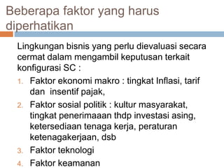 Beberapa faktor yang harus
diperhatikan
Lingkungan bisnis yang perlu dievaluasi secara
cermat dalam mengambil keputusan terkait
konfigurasi SC :
1. Faktor ekonomi makro : tingkat Inflasi, tarif
dan insentif pajak,
2. Faktor sosial politik : kultur masyarakat,
tingkat penerimaaan thdp investasi asing,
ketersediaan tenaga kerja, peraturan
ketenagakerjaan, dsb
3. Faktor teknologi
4. Faktor keamanan
 