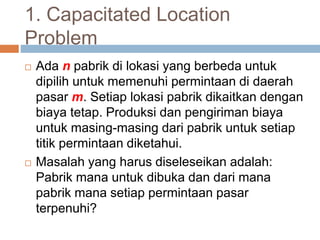 1. Capacitated Location
Problem
 Ada n pabrik di lokasi yang berbeda untuk
dipilih untuk memenuhi permintaan di daerah
pasar m. Setiap lokasi pabrik dikaitkan dengan
biaya tetap. Produksi dan pengiriman biaya
untuk masing-masing dari pabrik untuk setiap
titik permintaan diketahui.
 Masalah yang harus diseleseikan adalah:
Pabrik mana untuk dibuka dan dari mana
pabrik mana setiap permintaan pasar
terpenuhi?
 