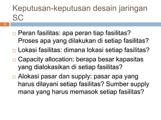 Keputusan-keputusan desain jaringan
SC
 Peran fasilitas: apa peran tiap fasilitas?
Proses apa yang dilakukan di setiap fasilitas?
 Lokasi fasilitas: dimana lokasi setiap fasilitas?
 Capacity allocation: berapa besar kapasitas
yang dialokasikan di setiap fasilitas?
 Alokasi pasar dan supply: pasar apa yang
harus dilayani setiap fasilitas? Sumber supply
mana yang harus memasok setiap fasilitas?
3
 