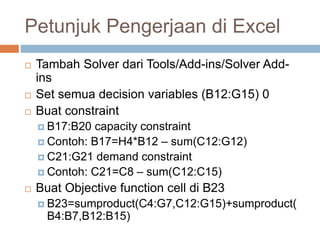 Petunjuk Pengerjaan di Excel
 Tambah Solver dari Tools/Add-ins/Solver Add-
ins
 Set semua decision variables (B12:G15) 0
 Buat constraint
 B17:B20 capacity constraint
 Contoh: B17=H4*B12 – sum(C12:G12)
 C21:G21 demand constraint
 Contoh: C21=C8 – sum(C12:C15)
 Buat Objective function cell di B23
 B23=sumproduct(C4:G7,C12:G15)+sumproduct(
B4:B7,B12:B15)
 