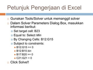 Petunjuk Pengerjaan di Excel
 Gunakan Tools/Solver untuk memanggil solver
 Dalam Solver Parameters Dialog Box, masukkan
informasi berikut:
 Set target cell: B23
 Equal to: Select Min
 By Changing Cells: B12:G15
 Subject to constraints:
 B12:G15 >= 0
 B12:B15 bin
 B17:B20 >= 0
 C21:G21 = 0
 Click Solve!!
 
