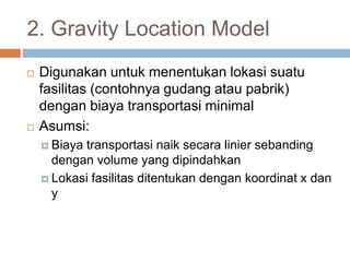 2. Gravity Location Model
 Digunakan untuk menentukan lokasi suatu
fasilitas (contohnya gudang atau pabrik)
dengan biaya transportasi minimal
 Asumsi:
 Biaya transportasi naik secara linier sebanding
dengan volume yang dipindahkan
 Lokasi fasilitas ditentukan dengan koordinat x dan
y
 