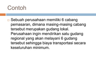 Contoh
 Sebuah perusahaan memiliki 6 cabang
pemasaran, dimana masing-masing cabang
tersebut merupakan gudang lokal.
Perusahaan ingin mendirikan satu gudang
regional yang akan melayani 6 gudang
tersebut sehingga biaya transportasi secara
keseluruhan minimum.
 