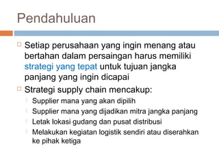 Pendahuluan
 Setiap perusahaan yang ingin menang atau
bertahan dalam persaingan harus memiliki
strategi yang tepat untuk tujuan jangka
panjang yang ingin dicapai
 Strategi supply chain mencakup:
 Supplier mana yang akan dipilih
 Supplier mana yang dijadikan mitra jangka panjang
 Letak lokasi gudang dan pusat distribusi
 Melakukan kegiatan logistik sendiri atau diserahkan
ke pihak ketiga
 