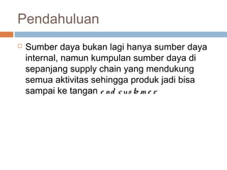 Pendahuluan
 Sumber daya bukan lagi hanya sumber daya
internal, namun kumpulan sumber daya di
sepanjang supply chain yang mendukung
semua aktivitas sehingga produk jadi bisa
sampai ke tangan e nd custo m e r
 