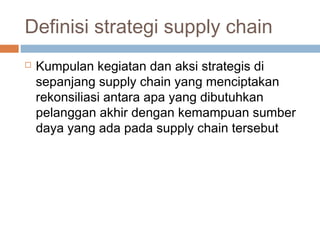 Definisi strategi supply chain
 Kumpulan kegiatan dan aksi strategis di
sepanjang supply chain yang menciptakan
rekonsiliasi antara apa yang dibutuhkan
pelanggan akhir dengan kemampuan sumber
daya yang ada pada supply chain tersebut
 