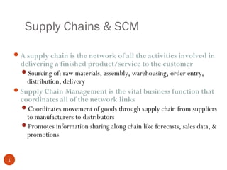 Supply Chains & SCM

     A supply chain is the network of all the activities involved in
      delivering a finished product/service to the customer
      Sourcing of: raw materials, assembly, warehousing, order entry,
        distribution, delivery
     Supply Chain Management is the vital business function that
      coordinates all of the network links
      Coordinates movement of goods through supply chain from suppliers
        to manufacturers to distributors
      Promotes information sharing along chain like forecasts, sales data, &
        promotions


1
 