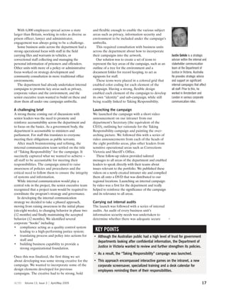 With 6,000 employees spread across a state            and flexible enough to enable the various subject
larger than Britain, working in roles as diverse as      areas such as privacy, information security and
prison officer, lawyer and administrator,                environment to be included under the campaign’s
engagement was always going to be a challenge.           umbrella.
   Some business units across the department had a          This required consultation with business units
strong operational focus with staff in the field         across the department about how to incorporate
carrying files and warrants in vehicles, or              their campaigns into the artwork.                          Justin Gehde is a strategic
correctional staff collecting and managing the              Our solution was to create a set of icons to            adviser within the internal and
personal information of prisoners and offenders.         represent the key areas of the campaign, such as an        stakeholder communication
Other units with more of a policy or administrative      outline of a tree for the environment and a                team at the Department of
focus worked on strategy development and                 document folder for record keeping, to act as              Justice in Victoria, Australia.
community consultation in more traditional office        signposts for staff.                                       He provides strategic advice
environments.                                               These icons were placed in a colored grid that          and support on significant
   The department had already undertaken internal        enabled color coding for each element of the               internal campaigns that affect
campaigns to promote key areas such as privacy,          campaign. Having a strong, flexible design                 all staff. Prior to this, he
corporate values and the environment, and the            enabled each element of the campaign to develop            worked in Amsterdam and
senior executive team wanted to build on these and       its own “identity” and sub-campaign, while still           London in various corporate
draw them all under one campaign umbrella.               being readily linked to Taking Responsibility.             communication roles.

A challenging brief                                      Launching the campaign
A strong theme coming out of discussions with            We launched the campaign with a short video
senior leaders was the need to promote and               announcement on our intranet from our
reinforce accountability across the department and       department’s Secretary (the equivalent of the
to focus on the basics. As a government body, the        CEO), outlining her rationale for the Taking
department is accountable to ministers and               Responsibility campaign and painting the over-
parliament. For staff this translates to everyone        arching picture. We followed this with a series of
meeting their obligations as public servants.            video announcements from each of the heads of
   After much brainstorming and refining, the            the eight portfolio areas, plus other leaders from
internal communication team settled on the title         sensitive operational areas such as Corrections
of “Taking Responsibility” for the campaign. It          Victoria and Sheriff’s Office.
succinctly captured what we wanted to achieve –             These follow-up videos provided tailored
all staff to be accountable for meeting their            messages to all areas of the department and enabled
responsibilities. The campaign aimed to raise            leaders to speak directly with their teams about
awareness of policies and procedures and the             issues relevant to the portfolio. We published these
critical need to follow them to ensure the integrity     videos on a newly created intranet site and compiled
of systems and information.                              them all onto a DVD that was distributed to our
   While internal communication would play a             regional locations. Launching an internal campaign
central role in the project, the senior executive team   by video was a first for the department and really
recognized that a project team would be required to      helped to reinforce the significance of the campaign
coordinate the program’s strategy and governance.        and its relevance to all areas.
   In developing the internal communication
strategy we decided to take a phased approach,           Carrying out internal audits
moving from raising awareness in the initial phase       The launch was followed with a series of internal
(six-eight weeks), to changing behavior in phase two     audits. An audit of every business unit’s
(12 months) and finally maintaining the accepted         information security needs was undertaken to
behavior (12 months). We identified several              determine whether there was adequate secure            3
corporate “hooks” including:
• compliance acting as a quality control system
     leading to a high-performing justice system;         KEY POINTS
• translating process and policy into actions for        • Although the Australian public had a high level of trust for government
     staff and                                             departments looking after confidential information, the Department of
• building business capability to provide a
     strong organizational foundation.
                                                           Justice in Victoria wanted to review and further strengthen its policies.
                                                         • As a result, the “Taking Responsibility” campaign was launched.
Once this was finalized, the first thing we set
about developing was some strong creative for the        • This approach encompassed interactive games on the intranet, a new
campaign. We wanted to incorporate some of the             corporate screensaver, specialized training and a desk calendar for
design elements developed for previous                     employees reminding them of their responsibilities.
campaigns. The creative had to be strong, bold

scm    Volume 13, Issue 3   April/May 2009                                                                                                    17
 