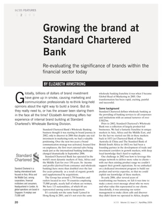 scm FEATURES
 1 2 3 4 5




                                 Growing the brand at
                                 Standard Chartered
                                 Bank
                                 Re-evaluating the significance of brands within the
                                 financial sector today

                                  BY ELIZABETH ARMSTRONG

        lobally, billions of dollars of brand investment

G
                                                                                         wholesale banking franchise it was when I became
                                                                                         Global Head of Marketing in 2005. Our
        have gone up in smoke, causing marketing and                                     transformation has been rapid, exciting, painful
        communication professionals to re-think long-held                                and successful.
opinions about the right way to build a brand. But do
                                                                                         Some background
they really need to, or has the answer been staring them                                 Standard Chartered defines wholesale banking as
in the face all the time? Elizabeth Armstrong offers her                                 the providing of banking services to all corporates
                                                                                         and institutions with an annual turnover of over
experience of internal brand building at Standard                                        US$25m.
Chartered’s Wholesale Banking Division.                                                    Prior to 2002, Standard Chartered’s Wholesale
                                                                                         Bank was a collection of largely product-led
                                 Standard Chartered Bank’s Wholesale Banking             businesses. We had a fantastic franchise in unique
                                 business thought it was starting its brand journey in   markets in Asia, Africa and the Middle East, and
                                 2002, only to discover in 2006 that despite any real    for the fact we started our life in these markets
                                 investment in marketing tools, we had a valuable        back in 1853 (as Chartered Bank of India,
                                 positioning. Over the next two years a brand            Australia & China and The Standard Bank of
                                 communication strategy was activated, focused first     British South Africa in 1863) we had been a
                                 on employees, the first overt external salvo being      founding partner in the development of trade and
                                 made just as the international banking landscape        investment corridors in growth markets, with deep
                                 changed dramatically in September 2006.                 local knowledge that’s hard to replicate.
                                    Standard Chartered Bank has operated in the            Our challenge in 2002 was how to leverage this
                                 world’s most dynamic markets of Asia, Africa and        unique network to deliver more value to clients –
                                 the Middle East for over 150 years. Its income          with our then existing product range we couldn’t
                                 and profits (derived from consumer and wholesale        support their growth aspirations. So we embarked
Standard Chartered is a          banking) have more than doubled over the last           on a dedicated investment program to build our
leading international bank       five years primarily as a result of organic growth      product and service expertise, so that we could
focused on Asia, Africa and      and supplemented by acquisitions.                       exploit our knowledge of these markets.
the Middle East, serving            The Group has around 1,750 branches and                In early 2006, after several years of
corporations, financial          outlets located in over 70 countries employing          transforming our business, we felt it was time to
institutions and consumers.      75,000 people, nearly half of whom are women.           make a more overt message about who we were
Headquartered in London, its     We have 115 nationalities, of which 60 are              and what value this represented to our clients.
global operations are based in   represented among senior management.                    Anecdotally, it was annoying our senior
Singapore. It employs over          It’s certainly not the same bank I joined in         management to make client calls and discover
75,000 staff.                    Hong Kong in 2001, and it’s not even the same           they didn’t know we operated in Africa, despite

20                                                                                                     scm   Volume 13, Issue 3   April/May 2009
 