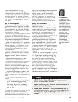 having been there for over 150 years.                  master brand, one that would inspire our employees
  We’ve never had the luxury of relying on an          and better resonate with clients, and would be
expensive advertising strategy, a vast distribution    delivered through a number of touch points.
network, or front page headlines in major media          We decided the best return on investment was
on a daily basis. Like our approach to banking –       to proceed with defining our expression of the
focus on the basics – our brand was built the same     master brand, galvanize our employees behind         Elizabeth Armstrong is
way – focus on the simple things that make the         this, and in time make a more overt, yet             managing director, global
most impact.                                           measured, message externally, via advertising.       head of marketing, wholesale
                                                                                                            banking at Standard
How the brand developed                                Working with senior leaders                          Chartered Bank. Since 2005,
We started our brand communication strategy            Critical to the success of this exercise was senior  Armstrong has led Wholesale
with a landmark piece of proprietary research in       management support.                                  Banking’s marketing function,
2006, asking our clients to tell us what perception      Fortunately, the key stakeholders were highly      which supports brand building
they currently had of our brand, and also, what        engaged right from the beginning of the journey,     efforts for all products and
attributes they ascribed those banks that held the     which started with the Wholesale Banking CEO         client segments across 70
core relationship with them.                           co-authoring the brand strategy paper in 2005.       countries. Her earlier
   We were very encouraged to learn that in clients’   For several of the team, this was their first        employee communication
eyes we were clearly differentiated from our           experience with branding in its truest sense; it was strategies at Standard
international and local peers in terms of approach:    an intellectually compelling process.                Chartered Bank were
they saw us as a committed partner, responsive and       Early light bulb moments occurred during           recognized with a number of
friendly, which is right at the heart of the Bank’s    conversations about sponsorship (especially on       international awards,
brand promise to be the right partner.                 the topic of existing sponsorships and how they      including the IABC Business
   But we were disappointed to learn that despite      may or may not align us to a certain perception      Issues Award and a Gold
all the new capabilities and deeper footprint, our     about our business) and employee behavior.           Quill.
customers had a very low awareness of the new            But the penultimate understanding was around
product capabilities, particularly our financial       the delivery of client value – what we needed our
markets solutions and expanded coverage in             brand to communicate. To make our name
markets like Korea.                                    synomous with a defined value to clients was the
   Should we have been surprised? We’d never           holy grail.
invested in a communication strategy to tell our         Securing the right conversation with a group of
clients to think a certain way about us. Our whole     senior executives around brand isn’t easy. In the
positioning had been delivered through the             early days we almost derailed the program. We
frontline.                                             were working with a number of grids and graphs,
   When we asked our employees the same                facts, figures and statistics from the research
questions, we got a very similar reaction.             company (see the box-out on page 23), which
   We also identified an interesting, but worrisome    overwhelmed some of the senior managers during
gap between our clients’ perceptions of our            meetings and caused defensiveness. Susan Burrell,
reputation versus our competitors, and our             Global Head of Client Research, Wholesale
employees’ perceptions of the same. Our clients        Banking painstakingly re-created grids, re-cut
rated our reputation higher, our staff lower; our      information and created a number of different
clients rated our competitors’ reputation lower,       formats of presenting the same information but to
our staff rated it higher.                             different stakeholders. In this way we were able
   Our employees also marked us down for other         to work in people’s comfort zones, bringing them 3
things that our clients rated strongly as being
unique and special, such as our commitment and
culture.
   We took away two big messages from our
research:
                                                        KEY POINTS
1. We had a unique and trusted relationship with       • In 2006, Standard Chartered Bank decided to take a more overt
     clients, and this was a strength to grow.           approach towards marketing its services.
2. If our own employees didn’t know what we
     were capable of delivering, and how to            • Research revealed there was a disconnect between opinions held by
     articulate this value, our clients would be         customers and those of employees.
     none the wiser.
                                                       • This was tackled by launching a brand communication strategy to
The research gave us a number of options. We could       redefine the master brand and ensure full understanding and backing
do nothing, and continue to deliver our brand            from employees so they could offer a higher level of service to
through the frontline. Or we could step up and           customers.
define a wholesale banking expression of the Bank’s

scm    Volume 13, Issue 3   April/May 2009                                                                                           21
 