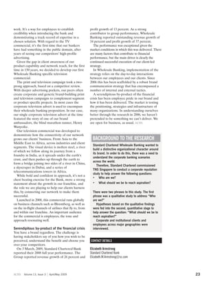 work. It’s a way for employees to establish               profit growth of 13 percent. As a strong
credibility when introducing the bank and                 contributor to group performance, Wholesale
demonstrating a track record of expertise in a            Banking reported outstanding revenue growth of
chosen solution. With regard to the TV                    34 percent and profit growth of 37 percent.
commercial, it’s the first time that our bankers             The performance was exceptional given the
have had something in the public domain, after            market conditions in which this was delivered. There
years of seeing our competitors’ high-profile             are many factors that contribute to financial
advertising.                                              performance, but the main driver is clearly the
  Given the gap in client awareness of our                continued successful execution of our client-led
product capability and network reach, for the first       strategy.
time in 150 years, we decided to develop our first           In Wholesale Banking, implementation of the
Wholesale Banking specific television                     strategy relies on the day-to-day interactions
commercial.                                               between our employees and our clients. Since
  The print and television campaign took a two-           2006 this has been scaffolded by a robust brand
prong approach, based on a competitor review.             communication strategy that has encompassed a
With deeper advertising pockets, our peers often          number of internal and external tactics.
create corporate and generic brand-building print            A serendipitous by-product of the financial
and television campaigns to complement segment            crisis has been employee pride in our brand and
or product specific projects. In most cases the           how it has been delivered. The market is testing
corporate television advert is used to encompass          the positioning, strategies and infrastructure of
their wholesale banking proposition. In our case,         many organizations. In understanding ourselves
our single corporate television advert at the time        better through the research in 2006, we haven’t
featured the story of one of our brand                    pretended to be something we can’t deliver. We
ambassadors, the blind marathon runner, Henry             are open for business, as usual. scm
Wanyoike.
  Our television commercial was developed to
demonstrate how the connectivity of our network
grows our clients’ business. From Asia to the               BACKGROUND TO THE RESEARCH
Middle East to Africa, across industries and client
                                                            Standard Chartered Wholesale Banking wanted to
segments. The visual device is molten steel, a river
                                                            build a distinctive organizational character around
of which we follow along its journey from a
                                                            its brand. In order to do this, there was a need to
foundry in India, as it spreads under the earth’s
                                                            understand the corporate banking scenarios
crust, and then pushes up through the earth to
                                                            across the world.
form a bridge joining two sides of a river in China,
                                                               Therefore, Standard Chartered commissioned
a skyscraper in Dubai, and a series of
                                                            TNS Singapore to conduct a corporate reputation
telecommunications towers in Africa.
                                                            study to help answer the following questions:
  While bold and confident in approach, it’s not a
                                                            • Who are we?
chest beating exercise for the Bank, more a strong
statement about the growth in our franchise, and            •   What should we be to reach aspiration?
the role we are playing to help our clients harness
this, by connecting our network to make them                There were two phrases to this study. The first
successful.                                                 phrase was a qualitative study to address “Who
  Launched in 2008, this commercial runs globally           are we?”
on business channels such as Bloomberg, as well as             Hypotheses based on the qualitative findings
on the in-flight channels of airlines that fly to, from     were fed into the second, quantitative stage to
and within our franchise. An important audience             help answer the question: “What should we be to
for the commercial is employees, the tone and               reach aspiration?”
approach resonating well.                                      Corporate and institutional clients and
                                                            employees across major geographies were
Serendipitous by-product of the financial crisis            interviewed.
You have a brand regardless. The challenge is
having stakeholders say of you how you wish to be
perceived, understand the benefit and choose you          CONTACT DETAILS
over your competitors.
  On 3 March, 2009, Standard Chartered Bank               Elizabeth Armstrong
reported their 2008 full year performance. The            Standard Chartered Bank
Group reported revenue growth of 26 percent and           Elizabeth.M.Armstrong@sc.com



scm    Volume 13, Issue 3   April/May 2009                                                                        23
 
