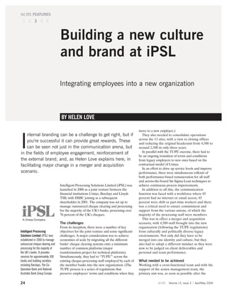 scm FEATURES
 1 2 3 4 5



                                 Building a new culture
                                 and brand at iPSL

                                 Integrating employees into a new organization



                                  BY HELEN LOVE

                                                                                         move to a new employer.)
    nternal branding can be a challenge to get right, but if

I
                                                                                            They also needed to consolidate operations
                                                                                         across the 13 sites, with a view to closing offices
    you’re successful it can provide great rewards. These                                and reducing the original headcount from 4,500 to
    can be seen not just in the communication arena, but                                 around 2,500 in only three years.
in the fields of employee engagement, reinforcement of                                      In parallel with the TUPE exercise, there had to
                                                                                         be an ongoing transition of terms and conditions
the external brand, and, as Helen Love explains here, in                                 from legacy employers to new ones based on the
facilitating major change in a merger and acquisition                                    contractual model of Unisys.
                                                                                            In an effort to drive up service levels and improve
scenario.                                                                                performance, there were simultaneous rollouts of
                                                                                         both performance-based remuneration for all staff
                                                                                         and across-the-board Six Sigma Lean techniques to
                                 Intelligent Processing Solutions Limited (iPSL) was     achieve continuous process improvements.
                                 launched in 2000 as a joint venture between the            In addition to all this, the communication
                                 financial institutions Unisys, Barclays and Lloyds      function was faced with a workforce where 85
                                 TSB, with HSBC joining as a subsequent                  percent had no internet or email access, 85
                                 shareholder in 2001. The company was set up to          percent were shift or part-time workers and there
                                 manage outsourced cheque clearing and processing        was a critical need to ensure commitment and
                                 for the majority of the UK’s banks, processing over     support from the various unions, of which the
                                 76 percent of the UK’s cheques.                         majority of the processing staff were members.
                                                                                            This was in effect a merger and acquisition
                                 The challenges                                          scenario, with 4,500 staff brought into the new
                                 From its inception, there were a number of key          organization (following the TUPE regulations)
Intelligent Processing           objectives for the joint venture and some significant   from culturally and politically diverse legacy
Solutions Limited (iPSL) was     challenges. A major consideration was to achieve        environments. Not only did they have to be
established in 2000 to manage    economies of scale by migrating all the different       merged into one identity and culture, but they
outsourced cheque clearing and   banks’ cheque clearing systems onto a minimum           also had to adopt a different mindset as they were
processing for the majority of   number of common platforms (major                       now to be judged on client deliverables and
the UK’s banks. It provides      transformation project for technical platforms).        personal and team performance.
services for approximately 300   Simultaneously, they had to “TUPE”1 across the
banks and building societies     existing cheque-processing staff employed by each of    What needed to be achieved
including Barclays, The Co-      the member banks into the new organization. (The        Working with a cross-functional team and with the
Operative Bank and National      TUPE process is a series of regulations that            support of the senior management team, the
Australia Bank Group Europe.     preserve employees’ terms and conditions when they      primary aim was, as soon as possible after the

24                                                                                                     scm    Volume 13, Issue 3   April/May 2009
 