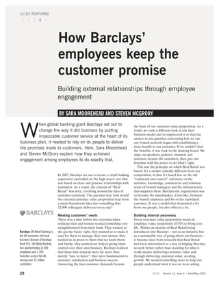 scm FEATURES
 1 2 3 4 5




                                How Barclays’
                                employees keep the
                                customer promise
                                Building external relationships through employee
                                engagement

                                BY SARA MOOREHEAD AND STEVEN MCGRORY
          hen global banking giant Barclays set out to

W         change the way it did business by putting
          impeccable customer service at the heart of its
business plan, it needed to rely on its people to deliver
                                                                                       the basis of our customer value proposition. As a
                                                                                       result, we took a different look at our then
                                                                                       business model and re-engineered it so that the
                                                                                       answer to any question concerning how we ran
                                                                                       our branch network began with establishing a
                                                                                       clear benefit to our customer. If we couldn’t find
the promises made to customers. Here, Sara Moorehead
                                                                                       the benefits, it was back to the drawing board. We
and Steven McGrory explain how they achieved                                           align our products, policies, channels and
engagement among employees to do exactly that.                                         structure around the customers, then give our
                                                                                       frontline staff the power to do what’s right.
                                                                                          This was the principle on which Real Retail was
                                                                                       based. It’s a model radically different from our
                                In 2007, Barclays set out to create a retail banking   competition, in that it’s based less on the old
                                experience unrivalled on the high street: one that     “command and control” and more on the
                                was based on close and genuine relationships with      initiative, knowledge, commercial and common
                                customers. As a result, the concept of “Real           sense of branch managers and the infrastructure
                                Retail” was born, revolving around the idea of         that supports them. Barclays the organization was
                                customer-centricity. The question was: how would       to become the matchmaker, if you like, between
                                the external customer value proposition leap from      the branch employee and his or her individual
                                a smart boardroom idea into something that             customer. It was a model that demanded a lot
                                32,000 colleagues delivered every day?                 from our people, but also offered a lot.

                                Meeting customers’ needs                               Building internal awareness
                                There was a time before the recession when             Every customer value proposition needs its
                                ordinary men and women wanted something very           employee value proposition (EVP) to bring it to
                                straightforward from their bank. They wanted us        life. Within six months of Real Retail being
Barclays UK Retail Banking is   the get the basics right; they wanted us to make it    introduced into Barclays – not as an initiative but
the UK consumer and local       easy for them to manage their own money; they          as a sustainable way of going about our business –
business division of Barclays   wanted us to prove to them that we knew them;          it became clear from research that Real Retail
Bank PLC. UK Retail Banking     and finally, they wanted our help in giving them       had been internalized as a way of helping Barclays
has approximately 32,000        control over their own finances. Barclays realized     to work better rather than standing for what it
employees and 1,700             that these four requests were far more than            really means: delivering customer value and,
branches across the UK,         merely “nice to haves”: they were fundamental to       through delivering customer value, creating
serving over 15 million         customer satisfaction and business success.            growth. We needed something more to help our
customers.                      Answering the four customer demands became             people understand what it was we were asking

28                                                                                                  scm    Volume 13, Issue 3   April/May 2009
 