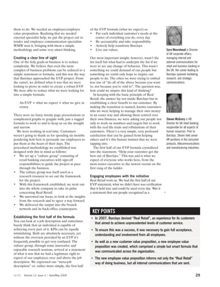 them to do. We needed an employee/employer            of the EVP formula (what we expect) as:
value proposition. Realizing that we needed           • Put each individual customer’s needs at the
external specialist help, we put the project out to       center of everything you do, every day.
tender and employee communication specialists         • Be accountable and take responsibility.
WMW won it, bringing with them a simple               • Actively help transform Barclays.
methodology and some very smart thinking.             • Live our values.                                    Sara Moorehead is Director
                                                                                                            of UK corporate affairs,
Creating a clear line of sight                        Our most important insight, however, wasn’t the       managing internal and
One of the holy grails in business is to reduce       list itself but what had to underpin the list if we   external communications for
complexity. We believe that even the most             were to see any change of behavior. This wasn’t       retail and business banking in
complex of business problems can be reduced to a      something we could demand of our people but           the UK. Her career leading to
simple statement or formula, and this was the way     something we could only hope to inspire our           Barclays spanned marketing,
that Barclays approached the EVP project. From        people to do. The ethos we were trying to embed       research, and strategic
the outset, we defined what it was that we were       was one of “do all of the above because you want      communications.
looking to prove in order to create a robust EVP.     to, not because you’re told to”. The question was,
We were able to reduce what we were looking for       how could we inspire this kind of thinking?
into a simple formula:                                   In keeping with the basic principle of Real
                                                      Retail, the answer lay not inside Barclays but in
    An EVP = what we expect + what we give in         establishing a clear benefit to our customer. By
    return                                            making the transition to named, known customers
                                                      who we were helping to manage their own money
There were no fancy twenty page presentations or      in an easier way and allowing them control over
complicated graphs to grapple with, just a rugged     their own finances, we were asking our people not     Steven McGrory is HR
formula to work to and to keep us on the straight     only to work on numbers and targets but to work       Director for UK retail banking,
and narrow.                                           with the real life trials and tribulations of their   responsible for all aspects of
  We were working in real time. Customers             customers. There’s a very simple, very profound       human resources. Prior to
weren’t going to thank us for spending six months     satisfaction that can be gained from helping          Barclays, Steven held senior
pondering how best to persuade our employees to       others and it’s this human instinct that we were      HR positions in the consumer
put them at the heart of their days. The              tapping into.                                         products, telecommunications
procedural methodology we established was                The first half of our EVP formula crystallized     and manufacturing industries.
designed with this in mind as follows:                into the statement, “Help your customer get the
• We set up a “culture group” consisting of           best out of Barclays.” This was and is what we
    retail banking executives with sign-off           expect of everyone who works here, from the
    responsibilities to guide the project at pace     most senior executive to the newest recruit on the
    through the business.                             first rung of the ladder.
• The culture group was itself used as a
    research resource to set out the framework        Engaging employees with the initiative
    for the project.                                  Real Retail roots us. We had the first half of our
• With this framework established, we went out        EVP statement; what we didn’t have was verification
    into the whole company to take its pulse          that it held true and could be used every day. Was it
    concerning Real Retail.                           a statement that our people recognized as a           3
• We narrowed our focus, to look at the insights
    from the research and to agree a way forward.
• We delivered the output into the branch
    network and its back-office counterparts.
                                                       KEY POINTS
Establishing the first half of the formula            • In 2007, Barclays devised “Real Retail”, an experience for its customers
You can look at a job description and sometimes
                                                        that aimed to achieve unprecedented levels of customer service.
barely think that an individual is capable of
achieving every part of it. KPIs can be equally       • To ensure this was a success, it was necessary to gain full acceptance,
intimidating. Both are absolutely necessary, yet        understanding and involvement from all employees.
without the overview provided by an EVP it’s
frequently possible to get very confused. The         • As well as a new customer value proposition, a new employee value
culture group, through some innovative and              proposition was created, which comprised a simple but smart formula that
enjoyable research sessions, arrived at a statement
                                                        was communicated across the organization.
of what it was that we had a legitimate right to
expect of our employees over and above the job        • The new employee value proposition informs not only the “Real Retail”
description. We expressed our “meta-job                 way of doing business, but all internal communications that are sent.
description” or, rather more simply, the first half

scm    Volume 13, Issue 3   April/May 2009                                                                                             29
 