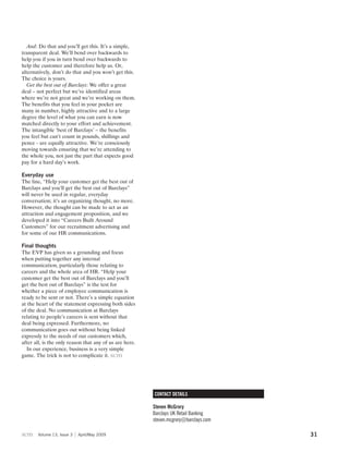 And: Do that and you’ll get this. It’s a simple,
transparent deal. We’ll bend over backwards to
help you if you in turn bend over backwards to
help the customer and therefore help us. Or,
alternatively, don’t do that and you won’t get this.
The choice is yours.
   Get the best out of Barclays: We offer a great
deal – not perfect but we’ve identified areas
where we’re not great and we’re working on them.
The benefits that you feel in your pocket are
many in number, highly attractive and to a large
degree the level of what you can earn is now
matched directly to your effort and achievement.
The intangible ‘best of Barclays’ – the benefits
you feel but can’t count in pounds, shillings and
pence - are equally attractive. We’re consciously
moving towards ensuring that we’re attending to
the whole you, not just the part that expects good
pay for a hard day’s work.

Everyday use
The line, “Help your customer get the best out of
Barclays and you’ll get the best out of Barclays”
will never be used in regular, everyday
conversation; it’s an organizing thought, no more.
However, the thought can be made to act as an
attraction and engagement proposition, and we
developed it into “Careers Built Around
Customers” for our recruitment advertising and
for some of our HR communications.

Final thoughts
The EVP has given us a grounding and focus
when putting together any internal
communication, particularly those relating to
careers and the whole area of HR. “Help your
customer get the best out of Barclays and you’ll
get the best out of Barclays” is the test for
whether a piece of employee communication is
ready to be sent or not. There’s a simple equation
at the heart of the statement expressing both sides
of the deal. No communication at Barclays
relating to people’s careers is sent without that
deal being expressed. Furthermore, no
communication goes out without being linked
expressly to the needs of our customers which,
after all, is the only reason that any of us are here.
  In our experience, business is a very simple
game. The trick is not to complicate it. scm




                                                         CONTACT DETAILS

                                                         Steven McGrory
                                                         Barclays UK Retail Banking
                                                         steven.mcgrory@barclays.com

scm    Volume 13, Issue 3   April/May 2009                                             31
 
