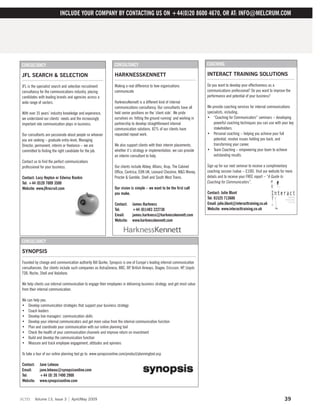 INCLUDE YOUR COMPANY BY CONTACTING US ON +44(0)20 8600 4670, OR AT: INFO@MELCRUM.COM




CONSULTANCY                                                     CONSULTANCY                                                COACHING

JFL SEARCH & SELECTION                                          HARKNESSKENNETT                                            INTERACT TRAINING SOLUTIONS

JFL is the specialist search and selection recruitment          Making a real difference to how organisations              Do you want to develop your effectiveness as a
consultancy for the communications industry, placing            communicate                                                communications professional? Do you want to improve the
candidates with leading brands and agencies across a                                                                       performance and potential of your business?
wide range of sectors.                                          HarknessKennett is a different kind of internal
                                                                communications consultancy. Our consultants have all       We provide coaching services for internal communications
With over 35 years’ industry knowledge and experience,          held senior positions on the ‘client side’. We pride       specialists, including;
we understand our clients’ needs and the increasingly           ourselves on ‘hitting the ground running’ and working in   • “Coaching for Communicators” seminars – developing
important role communication plays in business.                 partnership to develop straightforward internal                powerful coaching techniques you can use with your key
                                                                communication solutions. 82% of our clients have               stakeholders.
Our consultants are passionate about people so whoever          requested repeat work.                                     • Personal coaching – helping you achieve your full
you are seeking – graduate entry-level, Managing                                                                               potential, resolve issues holding you back, and
Director, permanent, interim or freelance – we are              We also support clients with their interim placements,         transforming your career.
committed to finding the right candidate for the job.           whether it’s strategy or implementation, we can provide    • Team Coaching – empowering your team to achieve
                                                                an interim consultant to help.                                 outstanding results.
Contact us to find the perfect communications
professional for your business.                                 Our clients include Abbey, Allianz, Arup, The Cabinet      Sign up for our next seminar to receive a complimentary
                                                                Office, Centrica, EON UK, Leonard Cheshire, M&S Money,     coaching session (value – £100). Visit our website for more
Contact: Lucy Hepton or Edwina Rankin                           Procter & Gamble, Shell and South West Trains.             details and to receive your FREE report – “A Guide to
Tel: +44 (0)20 7009 3500                                                                                                   Coaching for Communicators”.
Website: www.jflrecruit.com                                     Our vision is simple – we want to be the first call
                                                                you make.                                                  Contact: Julie Blunt
                                                                                                                           Tel: 01525 713686
                                                                Contact:    James Harkness                                 Email: julie.blunt@interacttraining.co.uk
                                                                Tel:        +44 (0)1483 222730                             Website: www.interacttraining.co.uk
                                                                Email:      james.harkness@harknesskennett.com
                                                                Website:    www.harknesskennett.com



CONSULTANCY

SYNOPSIS

Founded by change and communication authority Bill Quirke, Synopsis is one of Europe’s leading internal communication
consultancies. Our clients include such companies as AstraZeneca, BBC, BP, British Airways, Diageo, Ericsson, HP, Lloyds
TSB, Roche, Shell and Vodafone.

We help clients use internal communication to engage their employees in delivering business strategy, and get most value
from their internal communication.

We can help you:
• Develop communication strategies that support your business strategy
• Coach leaders
• Develop line managers’ communication skills
• Develop your internal communicators and get more value from the internal communication function
• Plan and coordinate your communication with our online planning tool
• Check the health of your communication channels and improve return on investment
• Build and develop the communication function
• Measure and track employee engagement, attitudes and opinions

To take a tour of our online planning tool go to: www.synopsisonline.com/product/planningtool.asp

Contact:    Jane Lebeau
Email:      jane.lebeau@synopsisonline.com
Tel:        +44 (0) 20 7490 2900
Website:    www.synopsisonline.com



scm      Volume 13, Issue 3       April/May 2009                                                                                                                                39
 