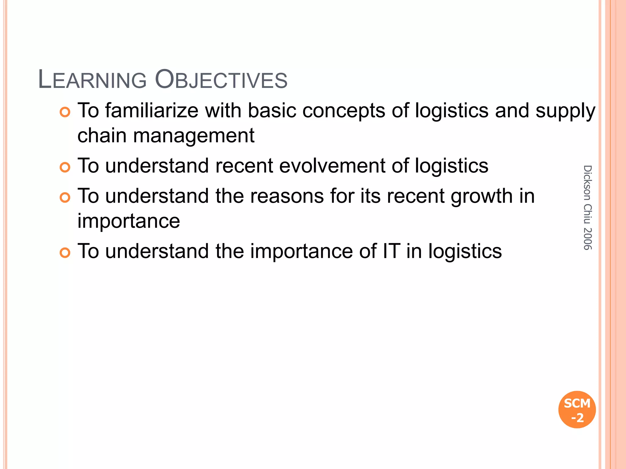 LEARNING OBJECTIVES
 To familiarize with basic concepts of logistics and supply
chain management
 To understand recent evolvement of logistics
 To understand the reasons for its recent growth in
importance
 To understand the importance of IT in logistics
SCM
-2
DicksonChiu2006
 