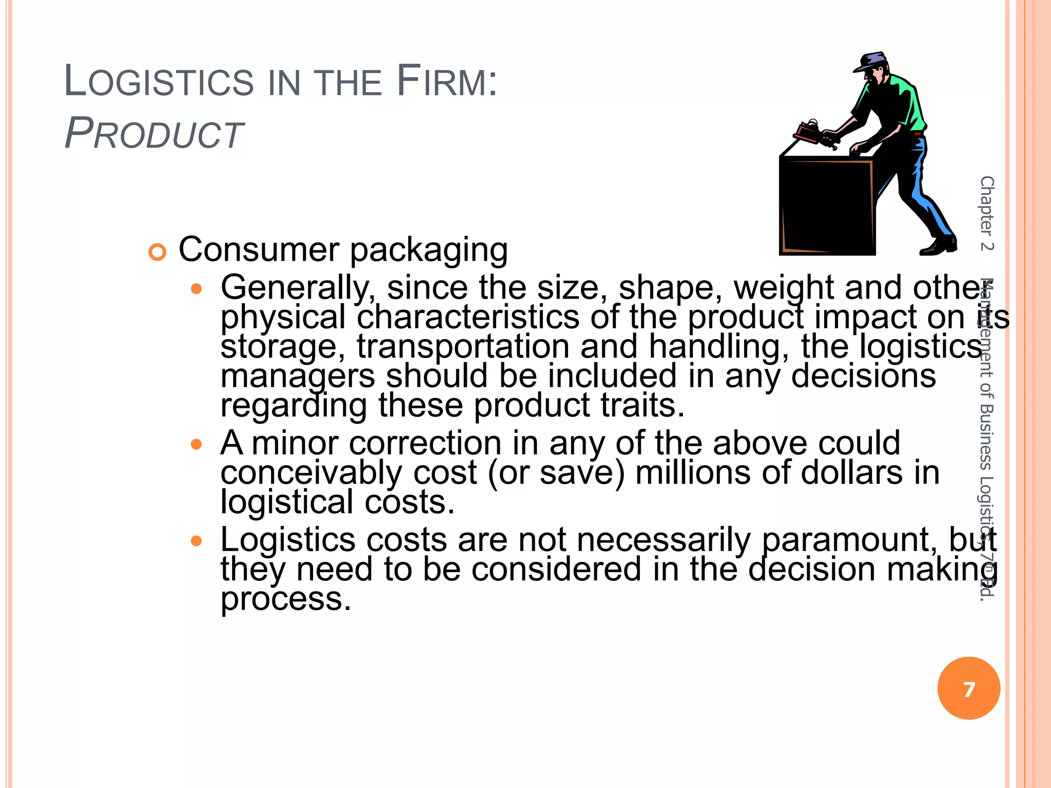 LOGISTICS IN THE FIRM:
PRODUCT
 Consumer packaging
 Generally, since the size, shape, weight and other
physical characteristics of the product impact on its
storage, transportation and handling, the logistics
managers should be included in any decisions
regarding these product traits.
 A minor correction in any of the above could
conceivably cost (or save) millions of dollars in
logistical costs.
 Logistics costs are not necessarily paramount, but
they need to be considered in the decision making
process.
Chapter2
7
ManagementofBusinessLogistics,7thEd.
 