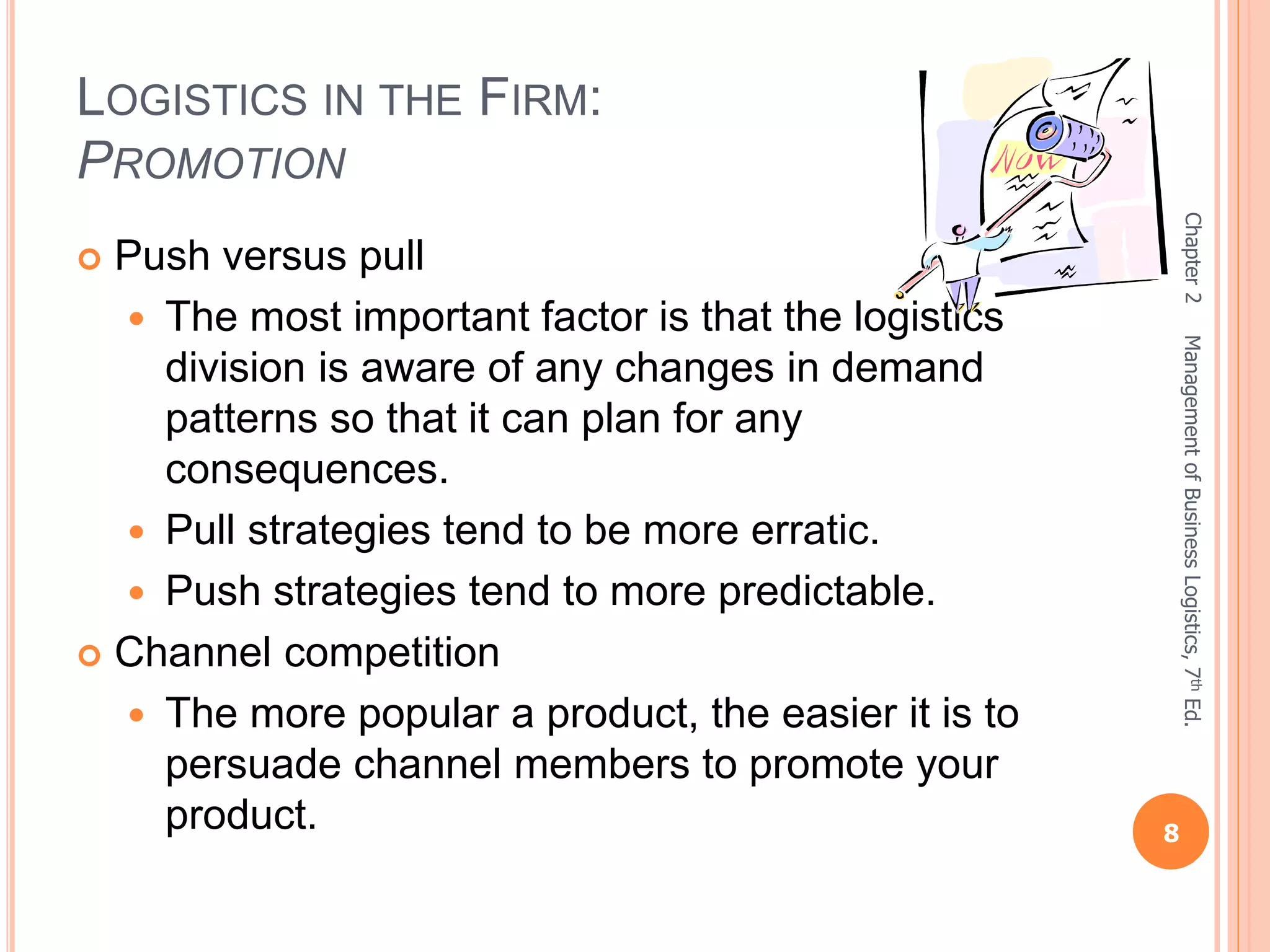 LOGISTICS IN THE FIRM:
PROMOTION
 Push versus pull
 The most important factor is that the logistics
division is aware of any changes in demand
patterns so that it can plan for any
consequences.
 Pull strategies tend to be more erratic.
 Push strategies tend to more predictable.
 Channel competition
 The more popular a product, the easier it is to
persuade channel members to promote your
product.
Chapter2
8
ManagementofBusinessLogistics,7thEd.
 