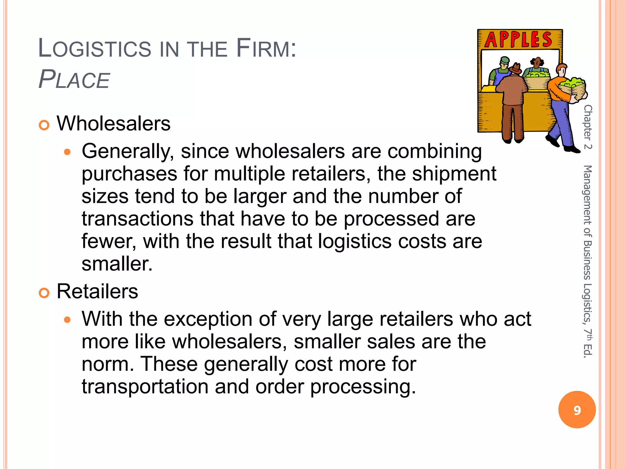 LOGISTICS IN THE FIRM:
PLACE
 Wholesalers
 Generally, since wholesalers are combining
purchases for multiple retailers, the shipment
sizes tend to be larger and the number of
transactions that have to be processed are
fewer, with the result that logistics costs are
smaller.
 Retailers
 With the exception of very large retailers who act
more like wholesalers, smaller sales are the
norm. These generally cost more for
transportation and order processing.
Chapter2
9
ManagementofBusinessLogistics,7thEd.
 