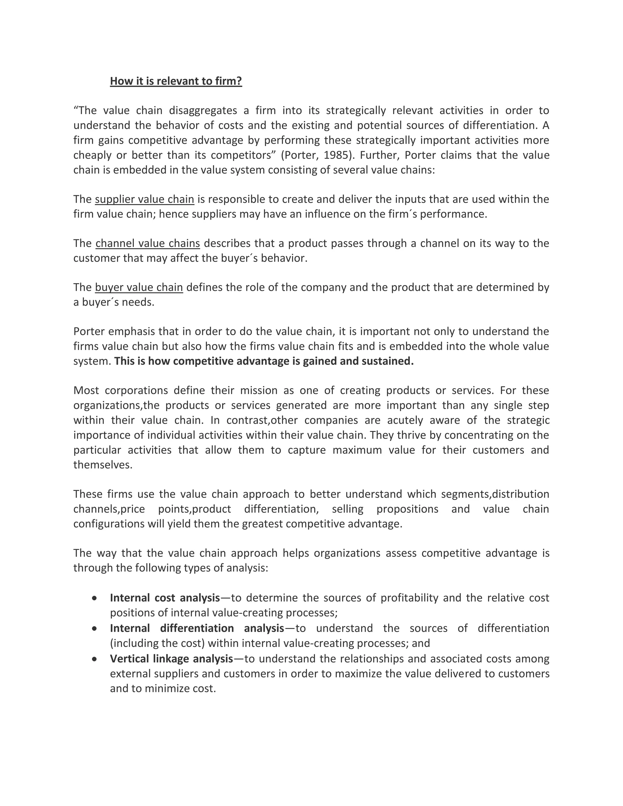 How it is relevant to firm?
“The value chain disaggregates a firm into its strategically relevant activities in order to
understand the behavior of costs and the existing and potential sources of differentiation. A
firm gains competitive advantage by performing these strategically important activities more
cheaply or better than its competitors” (Porter, 1985). Further, Porter claims that the value
chain is embedded in the value system consisting of several value chains:
The supplier value chain is responsible to create and deliver the inputs that are used within the
firm value chain; hence suppliers may have an influence on the firm´s performance.
The channel value chains describes that a product passes through a channel on its way to the
customer that may affect the buyer´s behavior.
The buyer value chain defines the role of the company and the product that are determined by
a buyer´s needs.
Porter emphasis that in order to do the value chain, it is important not only to understand the
firms value chain but also how the firms value chain fits and is embedded into the whole value
system. This is how competitive advantage is gained and sustained.
Most corporations define their mission as one of creating products or services. For these
organizations,the products or services generated are more important than any single step
within their value chain. In contrast,other companies are acutely aware of the strategic
importance of individual activities within their value chain. They thrive by concentrating on the
particular activities that allow them to capture maximum value for their customers and
themselves.
These firms use the value chain approach to better understand which segments,distribution
channels,price points,product differentiation, selling propositions and value chain
configurations will yield them the greatest competitive advantage.
The way that the value chain approach helps organizations assess competitive advantage is
through the following types of analysis:
Internal cost analysis—to determine the sources of profitability and the relative cost
positions of internal value-creating processes;
Internal differentiation analysis—to understand the sources of differentiation
(including the cost) within internal value-creating processes; and
Vertical linkage analysis—to understand the relationships and associated costs among
external suppliers and customers in order to maximize the value delivered to customers
and to minimize cost.
 