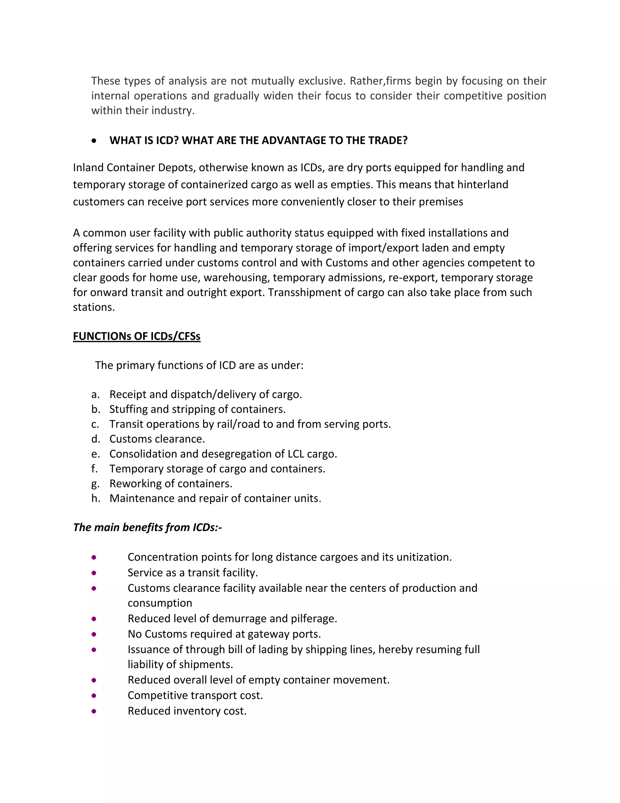 These types of analysis are not mutually exclusive. Rather,firms begin by focusing on their
internal operations and gradually widen their focus to consider their competitive position
within their industry.
WHAT IS ICD? WHAT ARE THE ADVANTAGE TO THE TRADE?
Inland Container Depots, otherwise known as ICDs, are dry ports equipped for handling and
temporary storage of containerized cargo as well as empties. This means that hinterland
customers can receive port services more conveniently closer to their premises
A common user facility with public authority status equipped with fixed installations and
offering services for handling and temporary storage of import/export laden and empty
containers carried under customs control and with Customs and other agencies competent to
clear goods for home use, warehousing, temporary admissions, re-export, temporary storage
for onward transit and outright export. Transshipment of cargo can also take place from such
stations.
FUNCTIONs OF ICDs/CFSs
The primary functions of ICD are as under:
a. Receipt and dispatch/delivery of cargo.
b. Stuffing and stripping of containers.
c. Transit operations by rail/road to and from serving ports.
d. Customs clearance.
e. Consolidation and desegregation of LCL cargo.
f. Temporary storage of cargo and containers.
g. Reworking of containers.
h. Maintenance and repair of container units.
The main benefits from ICDs:-
Concentration points for long distance cargoes and its unitization.
Service as a transit facility.
Customs clearance facility available near the centers of production and
consumption
Reduced level of demurrage and pilferage.
No Customs required at gateway ports.
Issuance of through bill of lading by shipping lines, hereby resuming full
liability of shipments.
Reduced overall level of empty container movement.
Competitive transport cost.
Reduced inventory cost.
 