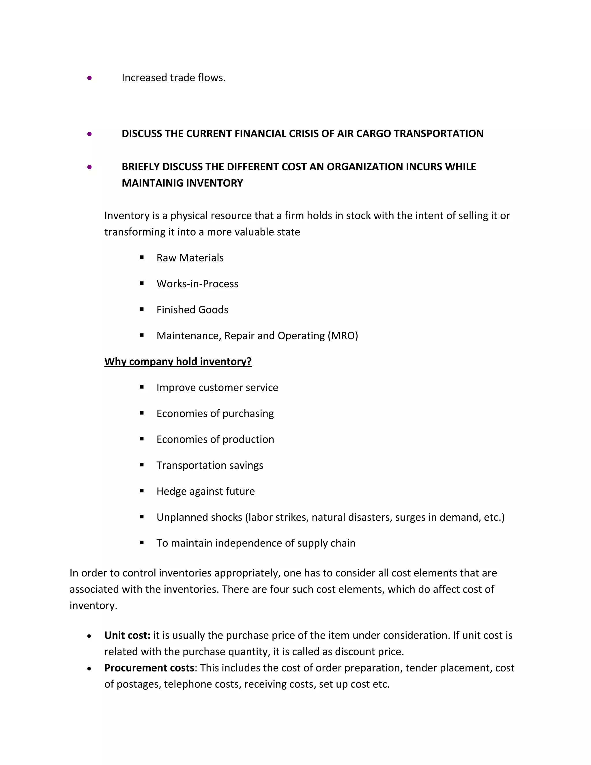 Increased trade flows.
DISCUSS THE CURRENT FINANCIAL CRISIS OF AIR CARGO TRANSPORTATION
BRIEFLY DISCUSS THE DIFFERENT COST AN ORGANIZATION INCURS WHILE
MAINTAINIG INVENTORY
Inventory is a physical resource that a firm holds in stock with the intent of selling it or
transforming it into a more valuable state
 Raw Materials
 Works-in-Process
 Finished Goods
 Maintenance, Repair and Operating (MRO)
Why company hold inventory?
 Improve customer service
 Economies of purchasing
 Economies of production
 Transportation savings
 Hedge against future
 Unplanned shocks (labor strikes, natural disasters, surges in demand, etc.)
 To maintain independence of supply chain
In order to control inventories appropriately, one has to consider all cost elements that are
associated with the inventories. There are four such cost elements, which do affect cost of
inventory.
Unit cost: it is usually the purchase price of the item under consideration. If unit cost is
related with the purchase quantity, it is called as discount price.
Procurement costs: This includes the cost of order preparation, tender placement, cost
of postages, telephone costs, receiving costs, set up cost etc.
 