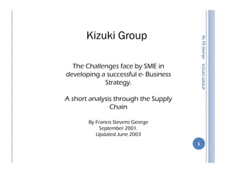 Kizuki Group




                                           By FS George
  The Challenges face by SME in




                                          KIZUKI GROUP
developing a successful e- Business
            Strategy.

A short analysis through the Supply
               Chain

       By Francis Stevens George
            September 2001.
          Updated June 2003
                                      1
 
