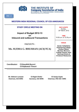 PCH - 2


          WESTERN INDIA REGIONAL COUNCIL OF ICSI ANNOUNCES


               STUDY CIRCLE MEETING ON                            DAY & DATE
                                                                      Sunday,
                                                                 25th March, 2012
               Impact of Budget 2012-13
                          on                                          TIME
          Inbound and outbound Transactions                  10.00 a.m. to 12.30 p.m.


                                                                     VENUE
                        FACULTY :
                                                               Sardar Vallabhbhai
                                                              Engineering College,
  Ms. SUDHA G. BHUSHAN (ACS/ FCA)                               Andheri (West),
                                                               Mumbai, Bhavan’s
                                                             College Campus, Near
                                                               Navrang Cinema &
                                                             Vrindavan Restaurant.




Coordinator:     CS Kaushik Jhaveri
                 CS Rajkumar Tiwari




  Mr. Mahavir Lunawat         CS Ragini Choksi          CS Sanjay Gupta
  Chairman, ICSI-WIRC       Secretary, ICSI-WIRC   Chairman, PDC ICSI- WIRC
 