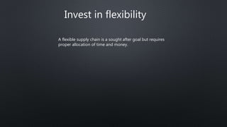 Invest in flexibility
A flexible supply chain is a sought after goal but requires
proper allocation of time and money.
 