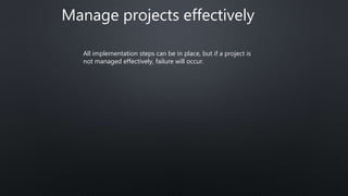 Manage projects effectively
All implementation steps can be in place, but if a project is
not managed effectively, failure will occur.
 