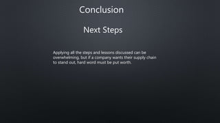Conclusion
Next Steps
Applying all the steps and lessons discussed can be
overwhelming, but if a company wants their supply chain
to stand out, hard word must be put worth.
 