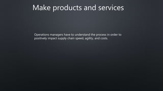 Make products and services
Operations managers have to understand the process in order to
positively impact supply chain speed, agility, and costs.
 