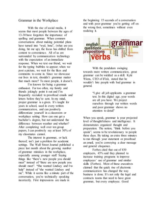 Grammar in the Workplace
With the rise of social media, it
seems that most people between the ages of
13-30 have forgotten the importance of
spelling and grammar. When common
conversations about making potential plans
have turned into “wyd, hmu”, (what are you
doing, hit me up), the focus has shifted from
content to convenience. All of us are
surrounded by communication technology
with the expectation of an immediate
response. When we text our friend, we wait
for the typing bubbles to appear; when we
post a picture, we wait for the likes and
comments to come in. Since we showcase
our lives in text, shouldn’t grammar matter
that much more? To most people, it doesn’t.
I’m known for being a grammar
enthusiast. Far too often, my family and
friends jokingly point it out and I’m
frequently recruited to proofread emails and
letters before they’re sent. In my mind,
proper grammar is a given. It’s taught for
years in school, used in every written
communication, and can positively
differentiate yourself in a classroom or
workplace setting. How can one get a
bachelor’s degree, but not understand the
difference between weather and whether?
After completing well over ten group
papers, I can positively say at least 50% of
my classmates cannot.
The interest in grammar, or lack
thereof, isn’t just a problem for academic
settings. The Wall Street Journal published a
piece last month about the growing number
of grammar mistakes in the workplace,
especially among younger staff. Saying
things like “there’s new people you should
meet” instead of “there are new people you
should meet”. “She wanted Lindsey and I to
help” instead of “she wanted Lindsey and
me”. While it seems like a minute part of the
conversation, you’re technically speaking
incorrectly. First impressions are made in
the beginning 15 seconds of a conversation
and with poor grammar you’re getting off on
the wrong foot, sometimes without even
realizing it.
With the pendulum swinging
towards more written communication, great
grammar can be wielded as a skill. Kyle
Wiens, CEO of iFixit, stated that he
wouldn’t hire people with bad grammar in
general.
“I give all job applicants a grammar
test. In this digital age, your words
are all you have. We project
ourselves through our written words
and poor grammar shows no
attention to detail”
When you speak, grammar is your projected
level of thoughtfulness and intelligence. It
demonstrates organized thought and
preparation. The notion, “think before you
speak”, seems to be revolutionary to people
these days. By taking an extra three minutes
to run through your statement or proofread
an email, you’re conveying a clear message
and general eloquence.
Forbes cited that out of 430
employers, 45% said they planned to
increase training programs to improve
employees’ use of grammar and similar
skills (Forbes). Most of these executives
claimed that the quick rise of electronic
communication has changed the way
business is done. It’s not only the legal and
contracts teams that need to have great
grammar, but every employee. Good
 