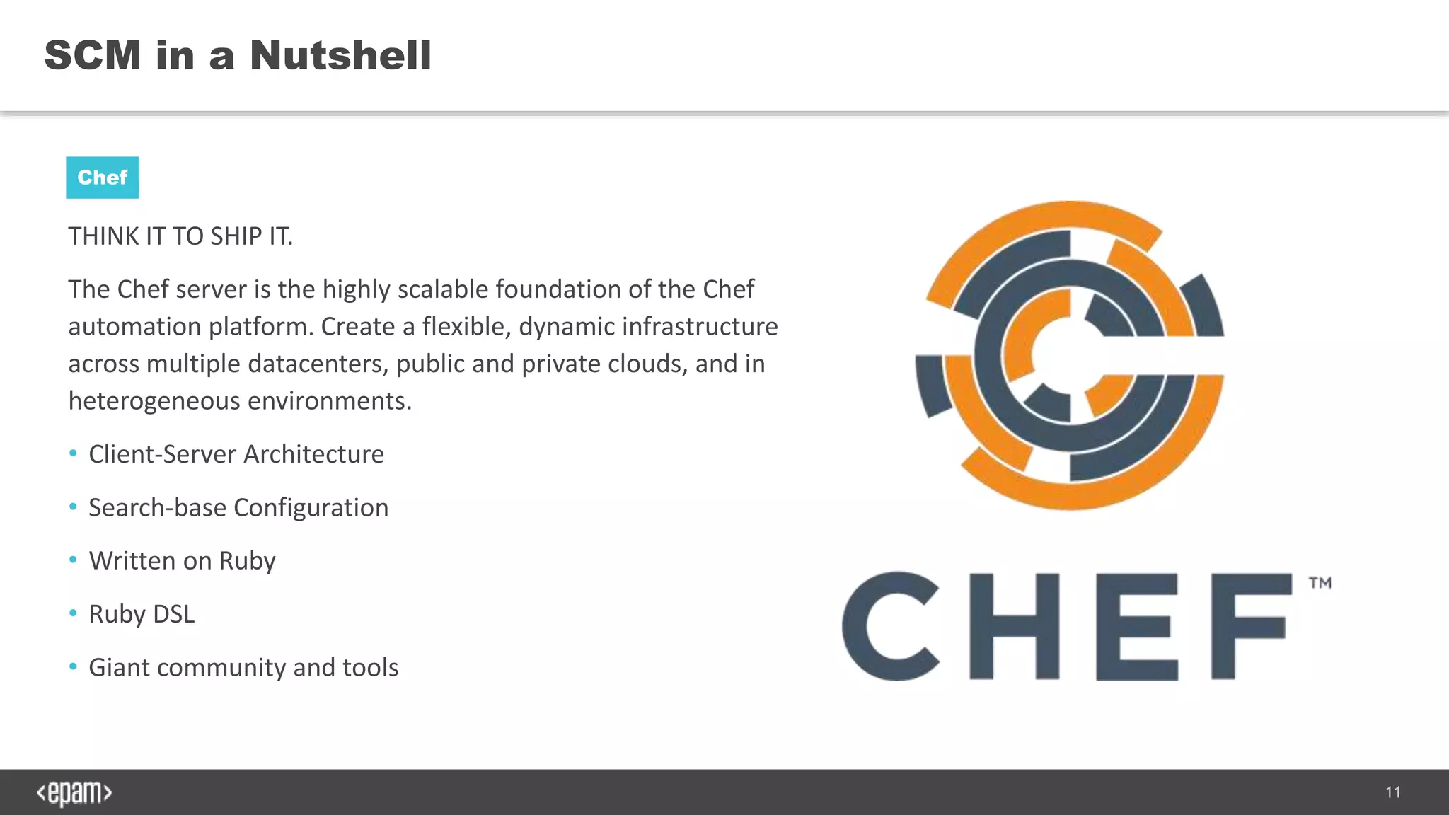 11
THINK IT TO SHIP IT.
The Chef server is the highly scalable foundation of the Chef
automation platform. Create a flexible, dynamic infrastructure
across multiple datacenters, public and private clouds, and in
heterogeneous environments.
• Client-Server Architecture
• Search-base Configuration
• Written on Ruby
• Ruby DSL
• Giant community and tools
SCM in a Nutshell
Chef
 