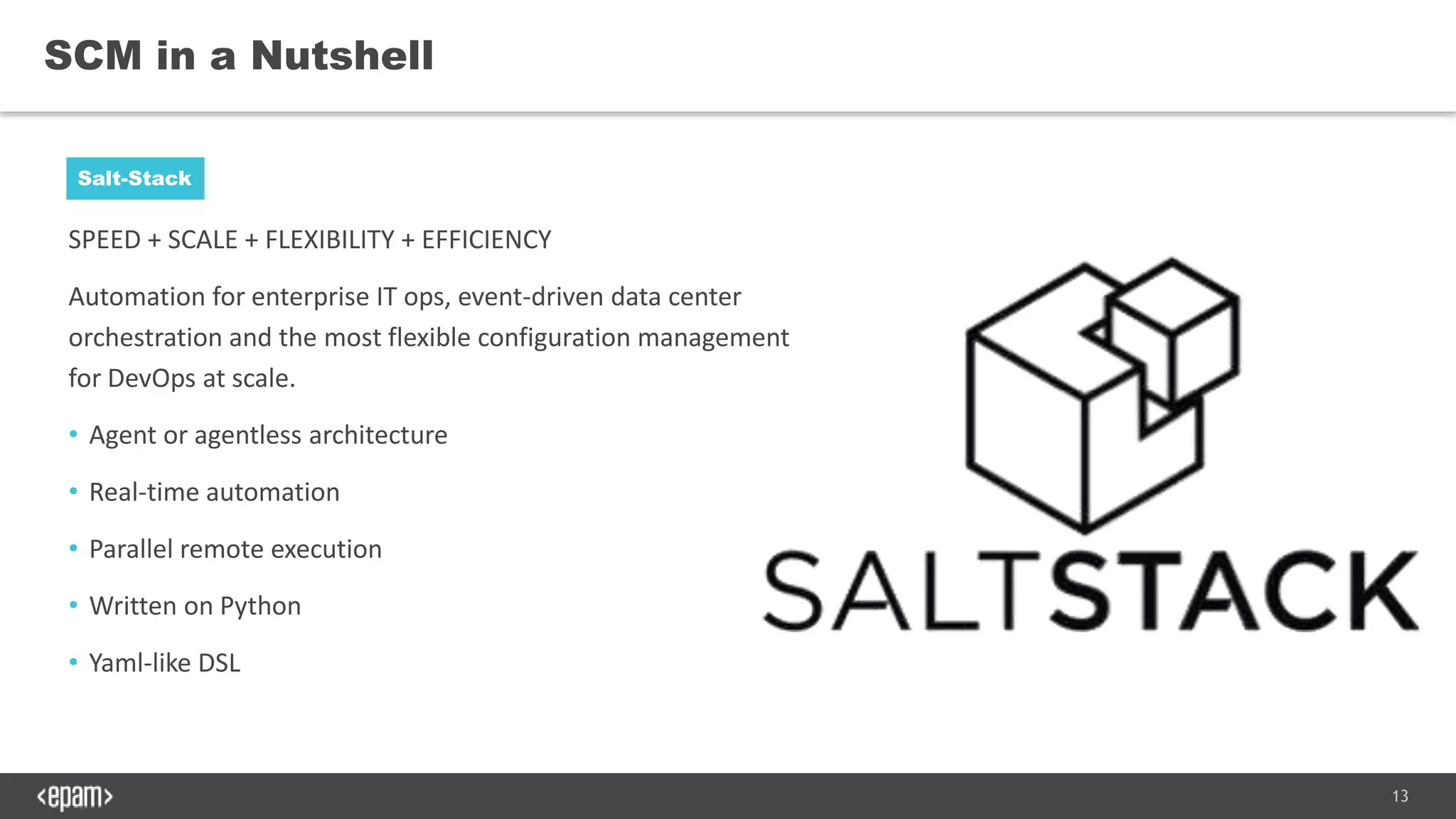13
SPEED + SCALE + FLEXIBILITY + EFFICIENCY
Automation for enterprise IT ops, event-driven data center
orchestration and the most flexible configuration management
for DevOps at scale.
• Agent or agentless architecture
• Real-time automation
• Parallel remote execution
• Written on Python
• Yaml-like DSL
SCM in a Nutshell
Salt-Stack
 