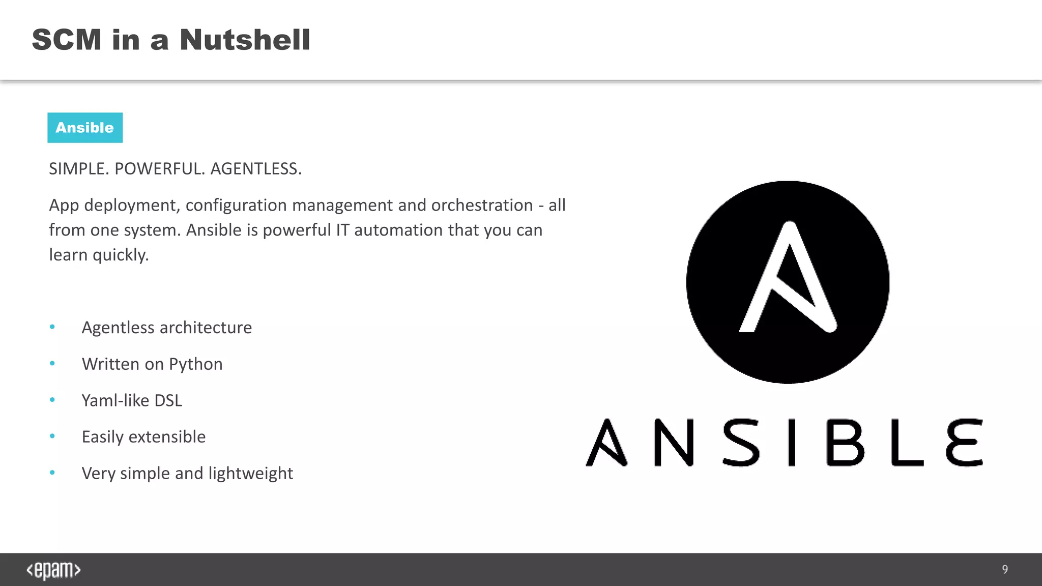 9
SIMPLE. POWERFUL. AGENTLESS.
App deployment, configuration management and orchestration - all
from one system. Ansible is powerful IT automation that you can
learn quickly.
• Agentless architecture
• Written on Python
• Yaml-like DSL
• Easily extensible
• Very simple and lightweight
SCM in a Nutshell
Ansible
 